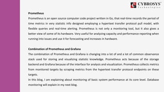 Prometheus
Prometheus is an open source computer code project written in Go, that real-time records the period of
time metrics in very statistic info designed employing a hypertext transfer protocol pull model, with
flexible queries and real-time alerting. Prometheus is not only a monitoring tool, but it also gives a
better view of some of its hardware. Very useful for analyzing capacity and performance reporting when
running into issues and use it for forecasting and increases in hardware.
Combination of Prometheus and Grafana
The combination of Prometheus and Grafana is changing into a lot of and a lot of common observance
stack used for storing and visualizing statistic knowledge. Prometheus acts because of the storage
backend and Grafana because of the interface for analysis and visualization. Prometheus collects metrics
from monitored targets by scraping metrics from the hypertext transfer protocol endpoints on these
targets.
In this blog, I am explaining about monitoring of basic system performance at its core level. Database
monitoring will explain in my next blog.
 