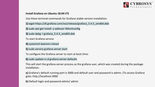 Install Grafana on Ubuntu 18.04 LTS
Use these terminal commands for Grafana stable version installation.
1) wget https://dl.grafana.com/oss/release/grafana_5.4.3_amd64.deb
2) sudo apt-get install -y adduser libfontconfig
3) sudo dpkg -i grafana_5.4.3_amd64.deb
To start Grafana service
4) systemctl daemon-reload
5) sudo service grafana-server start
To configure the Grafana server to start at boot time:
6) sudo update-rc.d grafana-server defaults
This will start the grafana-server process as the grafana user, which was created during the package
installation.
a) Grafana’s default running port is 3000 and default user and password is admin. (To access Grafana
goto: http://localhost:3000
b) Default login and password admin/ admin
 