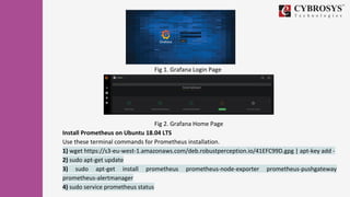 Fig 1. Grafana Login Page
Fig 2. Grafana Home Page
Install Prometheus on Ubuntu 18.04 LTS
Use these terminal commands for Prometheus installation.
1) wget https://s3-eu-west-1.amazonaws.com/deb.robustperception.io/41EFC99D.gpg | apt-key add -
2) sudo apt-get update
3) sudo apt-get install prometheus prometheus-node-exporter prometheus-pushgateway
prometheus-alertmanager
4) sudo service prometheus status
 