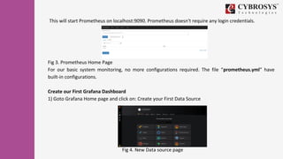 Fig 3. Prometheus Home Page
For our basic system monitoring, no more configurations required. The file “prometheus.yml” have
built-in configurations.
Create our First Grafana Dashboard
1) Goto Grafana Home page and click on: Create your First Data Source
Fig 4. New Data source page
This will start Prometheus on localhost:9090. Prometheus doesn't require any login credentials.
 