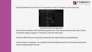 Fig 5.Prometheus Configuration
3) Enter Name and Basic Auth Details (Give grafana user name and password for Basic Auth Details).
The default settings enough for Prometheus. Save the information.
4) Find an Official & community built a dashboard from https://grafana.com/dashboards
for basic system monitoring, I am using CPU Utilization Details (Cores) [ID: 4151] custom dashboard.
Copy the dashboard ID from here.
2) Select Prometheus from the list. If it not present, search Prometheus on the search box.
 