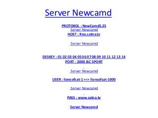 Server Newcamd
PROTOKOL : NewCamd5.25
Server Newcamd
HOST : free.satna.tv
Server Newcamd
DESKEY : 01 02 03 04 05 06 07 08 09 10 11 12 13 14
PORT : 2000 JSC SPORT
Server Newcamd
USER : lionsofsat-1 ==> lionsofsat-1000
Server Newcamd
PASS : www.satna.tv
Server Newcamd
 