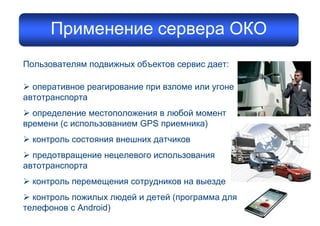 Пользователям подвижных объектов сервис дает:
Ø оперативное реагирование при взломе или угоне
автотранспорта
Ø определение местоположения в любой момент
времени (с использованием GPS приемника)
Ø контроль состояния внешних датчиков
Ø предотвращение нецелевого использования
автотранспорта
Ø контроль перемещения сотрудников на выезде
Ø контроль пожилых людей и детей (программа для
телефонов с Android)
Применение сервера ОКО
 