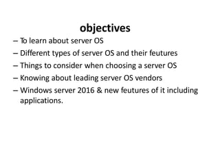 objectives
– To learn about server OS
– Different types of server OS and their feutures
– Things to consider when choosing a server OS
– Knowing about leading server OS vendors
– Windows server 2016 & new feutures of it including
applications.
 