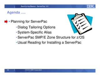 © 2014 IBM Corporation11
Back to the Basics: ServerPac 101
Agenda ….
Planning for ServerPac
•Dialog Tailoring Options
•System-Specific Alias
•ServerPac SMP/E Zone Structure for z/OS
•Usual Reading for Installing a ServerPac
 