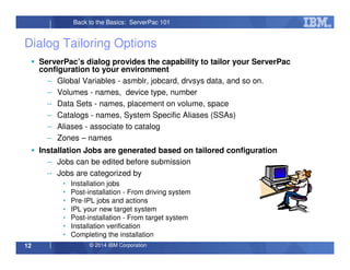 © 2014 IBM Corporation12
Back to the Basics: ServerPac 101
Dialog Tailoring Options
ServerPac’s dialog provides the capability to tailor your ServerPac
configuration to your environment
– Global Variables - asmblr, jobcard, drvsys data, and so on.
– Volumes - names, device type, number
– Data Sets - names, placement on volume, space
– Catalogs - names, System Specific Aliases (SSAs)
– Aliases - associate to catalog
– Zones – names
Installation Jobs are generated based on tailored configuration
– Jobs can be edited before submission
– Jobs are categorized by
• Installation jobs
• Post-installation - From driving system
• Pre-IPL jobs and actions
• IPL your new target system
• Post-installation - From target system
• Installation verification
• Completing the installation
 