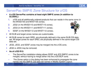 © 2014 IBM Corporation14
Back to the Basics: ServerPac 101
ServerPac SMP/E Zone Structure for z/OS
A z/OS ServerPac contains at least eight SMP/E zones (in addition to
GLOBAL):
1. z/OS and all additionally ordered products that can reside in the same zone (in
the MVSD100 and MVST100 zones).
2. JES2 (in the MVSD110 and MVST110 zones).
3. JES3 (in the MVSD111 and MVST111 zones).
4. SDSF (in the MVSD112 and MVST112 zones).
All DLIB and target zones names are customizable.
All DLIB zones for each SREL are physically defined in the same DLIB CSI data
set. All target zones for each SREL are physically defined in the same target CSI
data set.
JES2, JES3, and SDSF zones may be merged into the z/OS zone.
JES2 or JES3 may be removed.
As of z/OS R12:
– The ServerPac installation dialog allows SDSF and JES SMP/E zones to be
merged, without having to merge either into the z/OS BCP zone.
– The Zones option in the dialog has been enhanced to propagate the zone
names into the SMP/E CSI data set names in Modify System Layout.
 