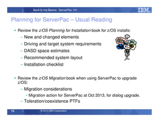 © 2014 IBM Corporation15
Back to the Basics: ServerPac 101
Planning for ServerPac – Usual Reading
Review the z/OS Planning for Installation book for z/OS installs:
– New and changed elements
– Driving and target system requirements
– DASD space estimates
– Recommended system layout
– Installation checklist
Review the z/OS Migration book when using ServerPac to upgrade
z/OS:
– Migration considerations
• Migration action for ServerPac at Oct 2013, for dialog upgrade.
– Toleration/coexistence PTFs
 