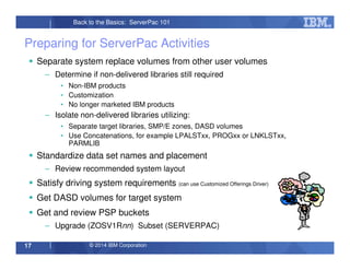 © 2014 IBM Corporation17
Back to the Basics: ServerPac 101
Preparing for ServerPac Activities
Separate system replace volumes from other user volumes
– Determine if non-delivered libraries still required
• Non-IBM products
• Customization
• No longer marketed IBM products
– Isolate non-delivered libraries utilizing:
• Separate target libraries, SMP/E zones, DASD volumes
• Use Concatenations, for example LPALSTxx, PROGxx or LNKLSTxx,
PARMLIB
Standardize data set names and placement
– Review recommended system layout
Satisfy driving system requirements (can use Customized Offerings Driver)
Get DASD volumes for target system
Get and review PSP buckets
– Upgrade (ZOSV1Rnn) Subset (SERVERPAC)
 