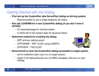 © 2014 IBM Corporation18
Back to the Basics: ServerPac 101
Getting Started with the Dialog
First set up the CustomPac (aka ServerPac) dialog on driving system
– Recommended to use a single dialog for all orders
Run job LOADRIM for a new CustomPac dialog (if you don’t have it
already)
– On download page for Internet orders
– In DOCLIB on first system tape for physical orders
Determine method for invoking the dialog
– ISPF primary options panel
– CPPCSAMP - ISPF CLIST using LIBDEFs
– CPPCISPF - TSO CLIST
Recommend to have the CustomPac dialog accessible to target system
– some installation jobs must run on target system
– easier if the dialog libraries are not SMS managed, and are in a user
catalog
 