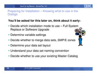 © 2014 IBM Corporation19
Back to the Basics: ServerPac 101
Preparing for Installation – Knowing what to use in the
Dialogs
You’ll be asked for this later on, think about it early:
Decide which installation mode to use – Full System
Replace or Software Upgrade
Determine variable settings
Decide whether to merge data sets, SMP/E zones
Determine your data set layout
Understand your data set naming convention
Decide whether to use your existing Master Catalog
 