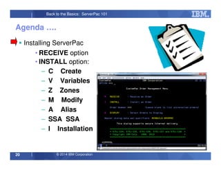 © 2014 IBM Corporation20
Back to the Basics: ServerPac 101
Agenda ….
Installing ServerPac
• RECEIVE option
• INSTALL option:
– C Create
– V Variables
– Z Zones
– M Modify
– A Alias
– SSA SSA
– I Installation
 
