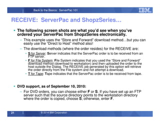 © 2014 IBM Corporation21
Back to the Basics: ServerPac 101
RECEIVE: ServerPac and ShopzSeries…
The following screen shots are what you’d see when you’ve
ordered your ServerPac from ShopzSeries electronically.
– This example uses the “Store and Forward” download method…but you can
easily use the “Direct to Host” method also!
– The download methods (where the order resides) for the RECEIVE are:
• S for Server: Server indicates that the ServerPac order is to be received from an
FTP server.
• F for File System: File System indicates that you used the “Store and Forward”
download method (download to workstation) and then uploaded the order to the
host outside the Dialog. The RECEIVE job generated by this option will retrieve
the order directly from the File system and not attempt a download.
• T for Tape: Tape indicates that the ServerPac order is to be received from tape.
DVD support, as of September 10, 2010:
– For DVD orders, you can choose either F or S. If you have set up an FTP
server such that the source directory points to the workstation directory
where the order is copied, choose S; otherwise, enter F.
 