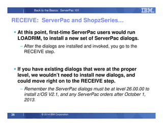 © 2014 IBM Corporation26
Back to the Basics: ServerPac 101
RECEIVE: ServerPac and ShopzSeries…
At this point, first-time ServerPac users would run
LOADRIM, to install a new set of ServerPac dialogs.
– After the dialogs are installed and invoked, you go to the
RECEIVE step.
If you have existing dialogs that were at the proper
level, we wouldn’t need to install new dialogs, and
could move right on to the RECEIVE step.
– Remember the ServerPac dialogs must be at level 26.00.00 to
install z/OS V2.1, and any ServerPac orders after October 1,
2013.
 