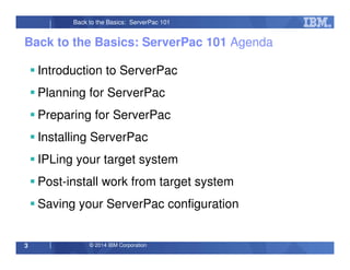 © 2014 IBM Corporation3
Back to the Basics: ServerPac 101
Back to the Basics: ServerPac 101 Agenda
Introduction to ServerPac
Planning for ServerPac
Preparing for ServerPac
Installing ServerPac
IPLing your target system
Post-install work from target system
Saving your ServerPac configuration
 