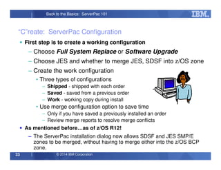 © 2014 IBM Corporation33
Back to the Basics: ServerPac 101
“C”reate: ServerPac Configuration
First step is to create a working configuration
– Choose Full System Replace or Software Upgrade
– Choose JES and whether to merge JES, SDSF into z/OS zone
– Create the work configuration
• Three types of configurations
– Shipped - shipped with each order
– Saved - saved from a previous order
– Work - working copy during install
• Use merge configuration option to save time
– Only if you have saved a previously installed an order
– Review merge reports to resolve merge conflicts
As mentioned before…as of z/OS R12!
– The ServerPac installation dialog now allows SDSF and JES SMP/E
zones to be merged, without having to merge either into the z/OS BCP
zone.
 