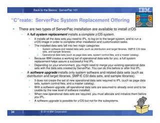 © 2014 IBM Corporation34
Back to the Basics: ServerPac 101
“C”reate: ServerPac System Replacement Offering
There are two types of ServerPac installation are available to install z/OS
– A full system replacement installs a complete z/OS system.
• It installs all the data sets you need to IPL, to log on to the target system, and to run a
z/OS image in order to complete other installation and customization tasks.
• The installed data sets fall into two major categories:
1. System software and related data sets (such as distribution and target libraries, SMP/E CSI data
sets, and sample libraries)
2. Operational data sets (such as page data sets, system control files, and a master catalog).
• Because IBM creates a working set of operational data sets for you, a full system
replacement helps assure a successful first IPL.
• Depending on your environment, you might need to merge your existing operational data
sets with the data sets created by ServerPac. You can do this before or after first IPL.
– A software upgrade installs only system software and related data sets (such as
distribution and target libraries, SMP/E CSI data sets, and sample libraries).
• It does not create the set of new operational data sets required to IPL (such as page data
sets, system control files, and a master catalog).
• With a software upgrade, all operational data sets are assumed to already exist and to be
usable by the new level of software installed.
• When new operational data sets are required, you must allocate and initialize them before
you IPL.
• A software upgrade is possible for z/OS but not for the subsystems.
 