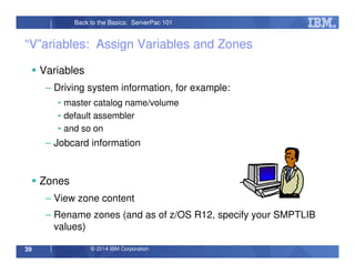 © 2014 IBM Corporation39
Back to the Basics: ServerPac 101
“V”ariables: Assign Variables and Zones
Variables
– Driving system information, for example:
• master catalog name/volume
• default assembler
• and so on
– Jobcard information
Zones
– View zone content
– Rename zones (and as of z/OS R12, specify your SMPTLIB
values)
 