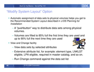 © 2014 IBM Corporation42
Back to the Basics: ServerPac 101
“Modify System Layout” Option
Automatic assignment of data sets to physical volumes helps you get to
the Recommended System Layout described in z/OS Planning for
Installation
– A "pushbutton" way to distribute data sets among physical
volumes.
– Volumes are filled to 85% full the first time they are used and
up to 90% full the next time they are used
View and Change facility
– View data sets by selected attributes
– Extensive attribute list, for example: element type, LNKLST
eligible, LPA eligible, required in master catalog, and so on.
– Run Change command against the data set list
 