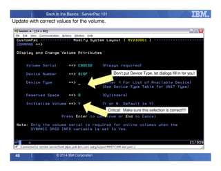© 2014 IBM Corporation48
Back to the Basics: ServerPac 101
Update with correct values for the volume.
Don’t put Device Type, let dialogs fill in for you!
Critical: Make sure this selection is correct!!!!
 