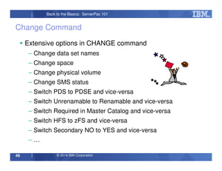 © 2014 IBM Corporation49
Back to the Basics: ServerPac 101
Change Command
Extensive options in CHANGE command
– Change data set names
– Change space
– Change physical volume
– Change SMS status
– Switch PDS to PDSE and vice-versa
– Switch Unrenamable to Renamable and vice-versa
– Switch Required in Master Catalog and vice-versa
– Switch HFS to zFS and vice-versa
– Switch Secondary NO to YES and vice-versa
– …
 
