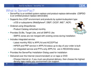 © 2014 IBM Corporation5
Back to the Basics: ServerPac 101
What is ServerPac?
ServerPac is an entitled system-replace and product-replace deliverable (CBPDO
is an entitled product-replace deliverable)
Supports the z/OS® environment and products by system/subsystem type
–z/OS or subsystems (WebSphere®, DB2®, CICS®, IMS™, NCP)
Ordered using ShopzSeries
–Product Catalog refreshed monthly
Provides DLIBs, Target Libs, and all SMP/E Libs
–SMP/E zones are not merged with existing zones during installation
Includes integrated service:
–Latest monthly RSU is APPLYd and ACCEPTed
–HIPER and PRP service in APPLYd status up to day of your order is built
–Un-integrated service and PTFs only APPLYd, are in RECEIVEd status
Provides the ServerPac Installation Dialog used for installation
Delivered over the Internet (recommended!) or on tape or DVD
–Choose Internet or, if you must use physical delivery, then choose the highest
density tape media your environment can support.
 