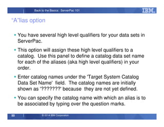 © 2014 IBM Corporation50
Back to the Basics: ServerPac 101
“A”lias option
You have several high level qualifiers for your data sets in
ServerPac.
This option will assign these high level qualifiers to a
catalog. Use this panel to define a catalog data set name
for each of the aliases (aka high level qualifiers) in your
order.
Enter catalog names under the 'Target System Catalog
Data Set Name' field. The catalog names are initially
shown as '???????' because they are not yet defined.
You can specify the catalog name with which an alias is to
be associated by typing over the question marks.
 