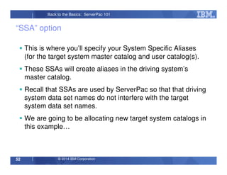 © 2014 IBM Corporation52
Back to the Basics: ServerPac 101
“SSA” option
This is where you’ll specify your System Specific Aliases
(for the target system master catalog and user catalog(s).
These SSAs will create aliases in the driving system’s
master catalog.
Recall that SSAs are used by ServerPac so that that driving
system data set names do not interfere with the target
system data set names.
We are going to be allocating new target system catalogs in
this example…
 