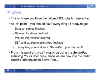 © 2014 IBM Corporation54
Back to the Basics: ServerPac 101
“I” option
This is where you’ll run the tailored JCL jobs for ServerPac!
At this point – you should have everything all ready to go:
– Data set names finalized
– Data set locations finalized
– Volume information finalized
– SSA and catalog relationships finalized
– …everything you’ve done in ServerPac up to this point!!
From this point on…you’ll mostly be using the ServerPac
Installing Your Order book, since we are now into the ‘order
specific’ information in ServerPac…
 