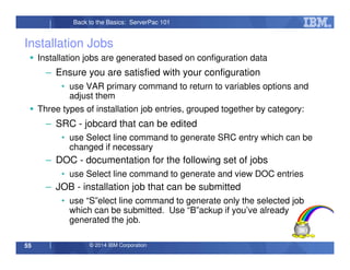 © 2014 IBM Corporation55
Back to the Basics: ServerPac 101
Installation Jobs
Installation jobs are generated based on configuration data
– Ensure you are satisfied with your configuration
• use VAR primary command to return to variables options and
adjust them
Three types of installation job entries, grouped together by category:
– SRC - jobcard that can be edited
• use Select line command to generate SRC entry which can be
changed if necessary
– DOC - documentation for the following set of jobs
• use Select line command to generate and view DOC entries
– JOB - installation job that can be submitted
• use “S”elect line command to generate only the selected job
which can be submitted. Use “B”ackup if you’ve already
generated the job.
 