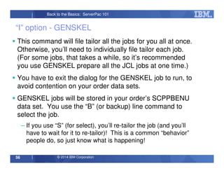 © 2014 IBM Corporation56
Back to the Basics: ServerPac 101
“I” option - GENSKEL
This command will file tailor all the jobs for you all at once.
Otherwise, you’ll need to individually file tailor each job.
(For some jobs, that takes a while, so it’s recommended
you use GENSKEL prepare all the JCL jobs at one time.)
You have to exit the dialog for the GENSKEL job to run, to
avoid contention on your order data sets.
GENSKEL jobs will be stored in your order’s SCPPBENU
data set. You use the “B” (or backup) line command to
select the job.
– If you use “S” (for select), you’ll re-tailor the job (and you’ll
have to wait for it to re-tailor)! This is a common “behavior”
people do, so just know what is happening!
 
