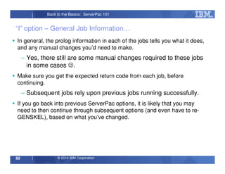 © 2014 IBM Corporation60
Back to the Basics: ServerPac 101
“I” option – General Job Information…
In general, the prolog information in each of the jobs tells you what it does,
and any manual changes you’d need to make.
– Yes, there still are some manual changes required to these jobs
in some cases ☺.
Make sure you get the expected return code from each job, before
continuing.
– Subsequent jobs rely upon previous jobs running successfully.
If you go back into previous ServerPac options, it is likely that you may
need to then continue through subsequent options (and even have to re-
GENSKEL), based on what you’ve changed.
 