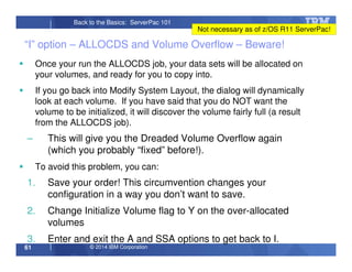 © 2014 IBM Corporation61
Back to the Basics: ServerPac 101
“I” option – ALLOCDS and Volume Overflow – Beware!
Once your run the ALLOCDS job, your data sets will be allocated on
your volumes, and ready for you to copy into.
If you go back into Modify System Layout, the dialog will dynamically
look at each volume. If you have said that you do NOT want the
volume to be initialized, it will discover the volume fairly full (a result
from the ALLOCDS job).
– This will give you the Dreaded Volume Overflow again
(which you probably “fixed” before!).
To avoid this problem, you can:
1. Save your order! This circumvention changes your
configuration in a way you don’t want to save.
2. Change Initialize Volume flag to Y on the over-allocated
volumes
3. Enter and exit the A and SSA options to get back to I.
Not necessary as of z/OS R11 ServerPac!
 