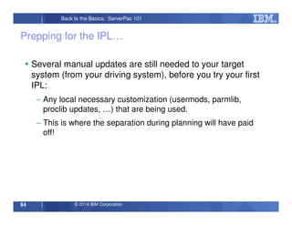 © 2014 IBM Corporation64
Back to the Basics: ServerPac 101
Prepping for the IPL…
Several manual updates are still needed to your target
system (from your driving system), before you try your first
IPL:
– Any local necessary customization (usermods, parmlib,
proclib updates, …) that are being used.
– This is where the separation during planning will have paid
off!
 