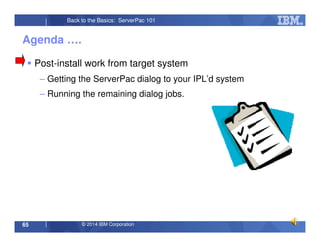 © 2014 IBM Corporation65
Back to the Basics: ServerPac 101
Agenda ….
Post-install work from target system
– Getting the ServerPac dialog to your IPL’d system
– Running the remaining dialog jobs.
 