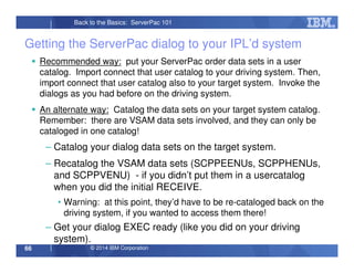© 2014 IBM Corporation66
Back to the Basics: ServerPac 101
Getting the ServerPac dialog to your IPL’d system
Recommended way: put your ServerPac order data sets in a user
catalog. Import connect that user catalog to your driving system. Then,
import connect that user catalog also to your target system. Invoke the
dialogs as you had before on the driving system.
An alternate way: Catalog the data sets on your target system catalog.
Remember: there are VSAM data sets involved, and they can only be
cataloged in one catalog!
– Catalog your dialog data sets on the target system.
– Recatalog the VSAM data sets (SCPPEENUs, SCPPHENUs,
and SCPPVENU) - if you didn’t put them in a usercatalog
when you did the initial RECEIVE.
• Warning: at this point, they’d have to be re-cataloged back on the
driving system, if you wanted to access them there!
– Get your dialog EXEC ready (like you did on your driving
system).
 