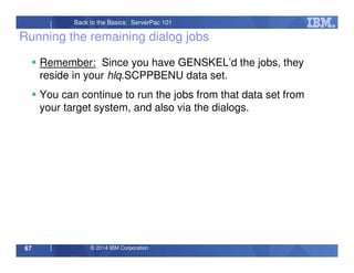 © 2014 IBM Corporation67
Back to the Basics: ServerPac 101
Running the remaining dialog jobs
Remember: Since you have GENSKEL’d the jobs, they
reside in your hlq.SCPPBENU data set.
You can continue to run the jobs from that data set from
your target system, and also via the dialogs.
 