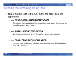 © 2014 IBM Corporation68
Back to the Basics: ServerPac 101
Running the remaining dialog jobs
Target system jobs left to run, many are order-content
dependent:
– ==> POST-INSTALLATION FROM TARGET
• Completes the installation of the products in your order, that cannot be
done from the driving system.
– ==> INSTALLATION VERIFICATION
• Verifies the installation of this ServerPac, for certain products.
– ==> COMPLETING THE INSTALLATION
• Updates your new master catalog, and cleans up your driving system
from the installation.
 