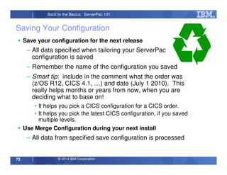 © 2014 IBM Corporation72
Back to the Basics: ServerPac 101
Saving Your Configuration
Save your configuration for the next release
– All data specified when tailoring your ServerPac
configuration is saved
– Remember the name of the configuration you saved
– Smart tip: include in the comment what the order was
(z/OS R12, CICS 4.1, …) and date (July 1 2010). This
really helps months or years from now, when you are
deciding what to base on!
• It helps you pick a CICS configuration for a CICS order.
• It helps you pick the latest CICS configuration, if you saved
multiple levels.
Use Merge Configuration during your next install
– All data from specified save configuration is processed
 