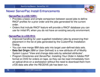 © 2014 IBM Corporation73
Back to the Basics: ServerPac 101
•ServerPac in z/OS V2R1:
• Provides a basic and simple comparison between saved jobs to define
RACF profiles for a prior order and the jobs generated for the current
order.
• Orders that include RACF feature will provide a RACF database you can
use for initial IPL when you do not have an existing security environment.
•ServerPac in z/OS R13:
• Improved handling for user-supplied installation jobs by preserving their
placement in the list of jobs generated by the CustomPac Installation
Dialog.
• You can now merge IBM data sets into target user-defined data sets.
• Data Set Origin (IBM or User-Defined) is a new attribute off of Modify
System Layout “View and change data sets by selected attributes”.
• Program Directories and ServerPac: Installing Your Order in Adobe PDF
format on DVD for orders on tape, so they can be read immediately from
an optical drive on a workstation without the need to download them from
z/OS data sets after the RECEIVE job has been run.
Newer ServerPac Install Enhancements
 