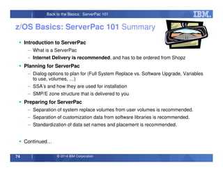 © 2014 IBM Corporation74
Back to the Basics: ServerPac 101
Introduction to ServerPac
– What is a ServerPac
– Internet Delivery is recommended, and has to be ordered from Shopz
Planning for ServerPac
– Dialog options to plan for (Full System Replace vs. Software Upgrade, Variables
to use, volumes, …)
– SSA’s and how they are used for installation
– SMP/E zone structure that is delivered to you
Preparing for ServerPac
– Separation of system replace volumes from user volumes is recommended.
– Separation of customization data from software libraries is recommended.
– Standardization of data set names and placement is recommended.
Continued…
z/OS Basics: ServerPac 101 Summary
 