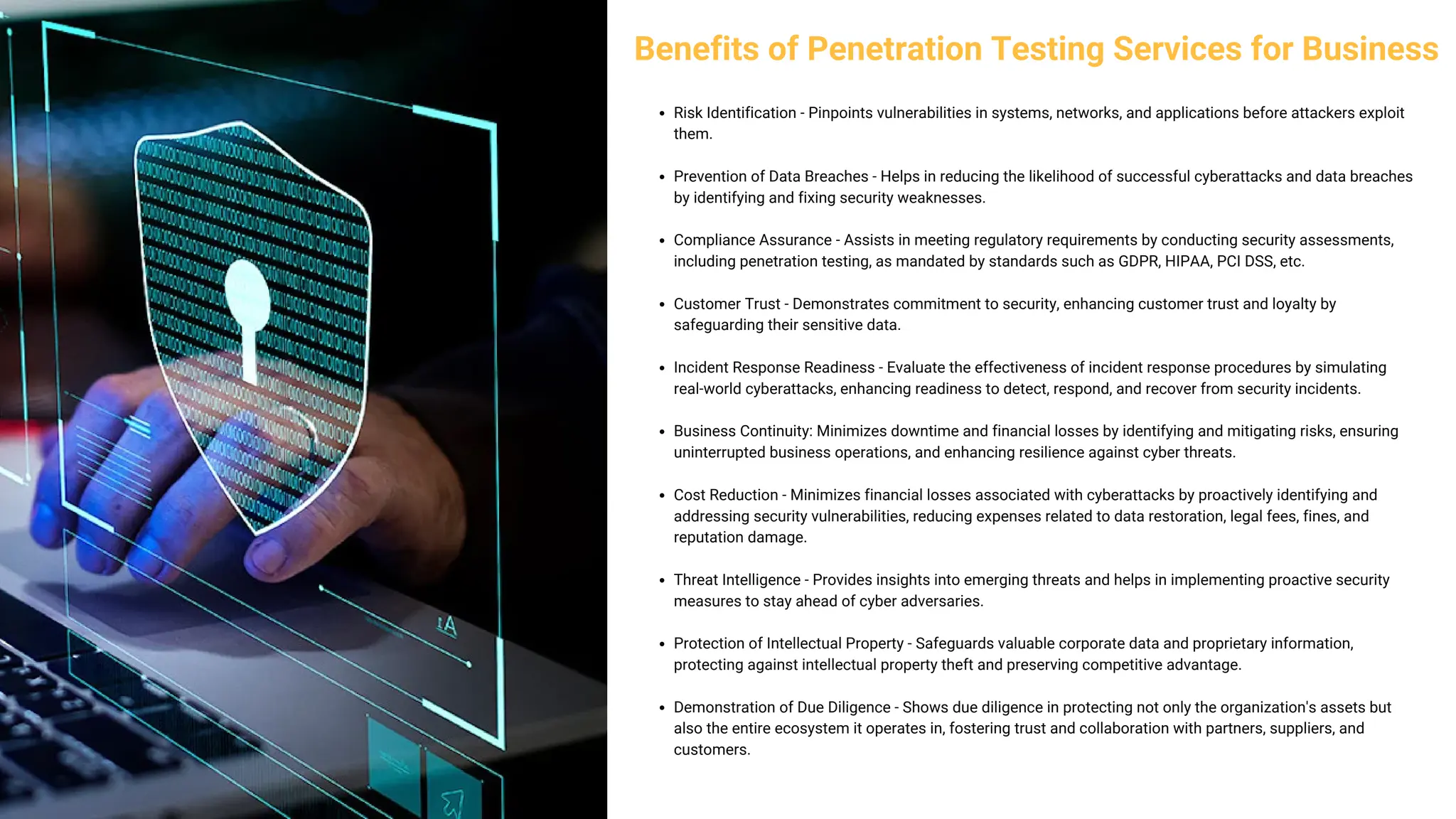 Benefits of Penetration Testing Services for Business
Risk Identification - Pinpoints vulnerabilities in systems, networks, and applications before attackers exploit
them.
Prevention of Data Breaches - Helps in reducing the likelihood of successful cyberattacks and data breaches
by identifying and fixing security weaknesses.
Compliance Assurance - Assists in meeting regulatory requirements by conducting security assessments,
including penetration testing, as mandated by standards such as GDPR, HIPAA, PCI DSS, etc.
Customer Trust - Demonstrates commitment to security, enhancing customer trust and loyalty by
safeguarding their sensitive data.
Incident Response Readiness - Evaluate the effectiveness of incident response procedures by simulating
real-world cyberattacks, enhancing readiness to detect, respond, and recover from security incidents.
Business Continuity: Minimizes downtime and financial losses by identifying and mitigating risks, ensuring
uninterrupted business operations, and enhancing resilience against cyber threats.
Cost Reduction - Minimizes financial losses associated with cyberattacks by proactively identifying and
addressing security vulnerabilities, reducing expenses related to data restoration, legal fees, fines, and
reputation damage.
Threat Intelligence - Provides insights into emerging threats and helps in implementing proactive security
measures to stay ahead of cyber adversaries.
Protection of Intellectual Property - Safeguards valuable corporate data and proprietary information,
protecting against intellectual property theft and preserving competitive advantage.
Demonstration of Due Diligence - Shows due diligence in protecting not only the organization's assets but
also the entire ecosystem it operates in, fostering trust and collaboration with partners, suppliers, and
customers.
 