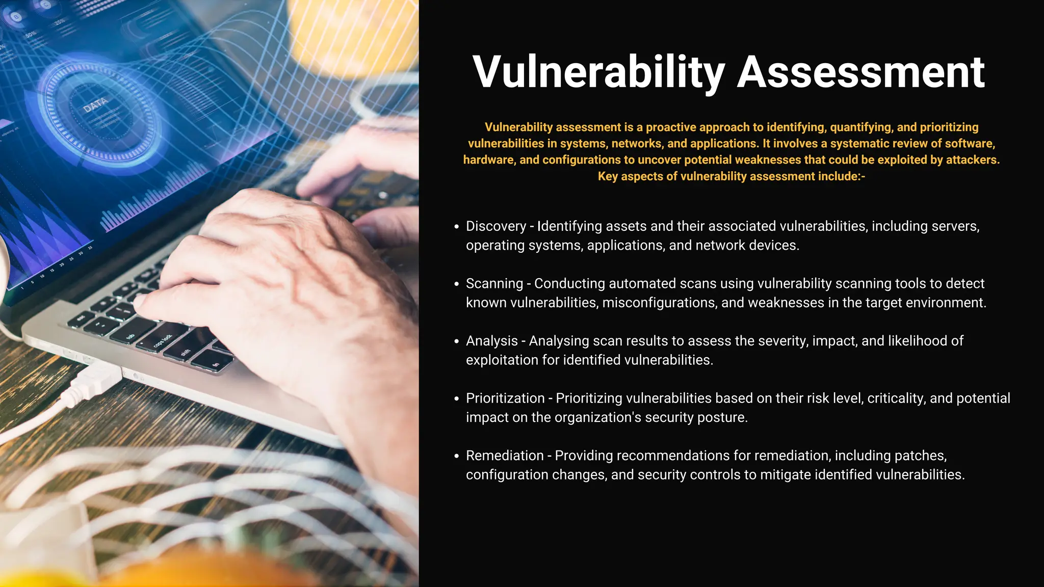 Vulnerability Assessment
Discovery - Identifying assets and their associated vulnerabilities, including servers,
operating systems, applications, and network devices.
Scanning - Conducting automated scans using vulnerability scanning tools to detect
known vulnerabilities, misconfigurations, and weaknesses in the target environment.
Analysis - Analysing scan results to assess the severity, impact, and likelihood of
exploitation for identified vulnerabilities.
Prioritization - Prioritizing vulnerabilities based on their risk level, criticality, and potential
impact on the organization's security posture.
Remediation - Providing recommendations for remediation, including patches,
configuration changes, and security controls to mitigate identified vulnerabilities.
Vulnerability assessment is a proactive approach to identifying, quantifying, and prioritizing
vulnerabilities in systems, networks, and applications. It involves a systematic review of software,
hardware, and configurations to uncover potential weaknesses that could be exploited by attackers.
Key aspects of vulnerability assessment include:-
 