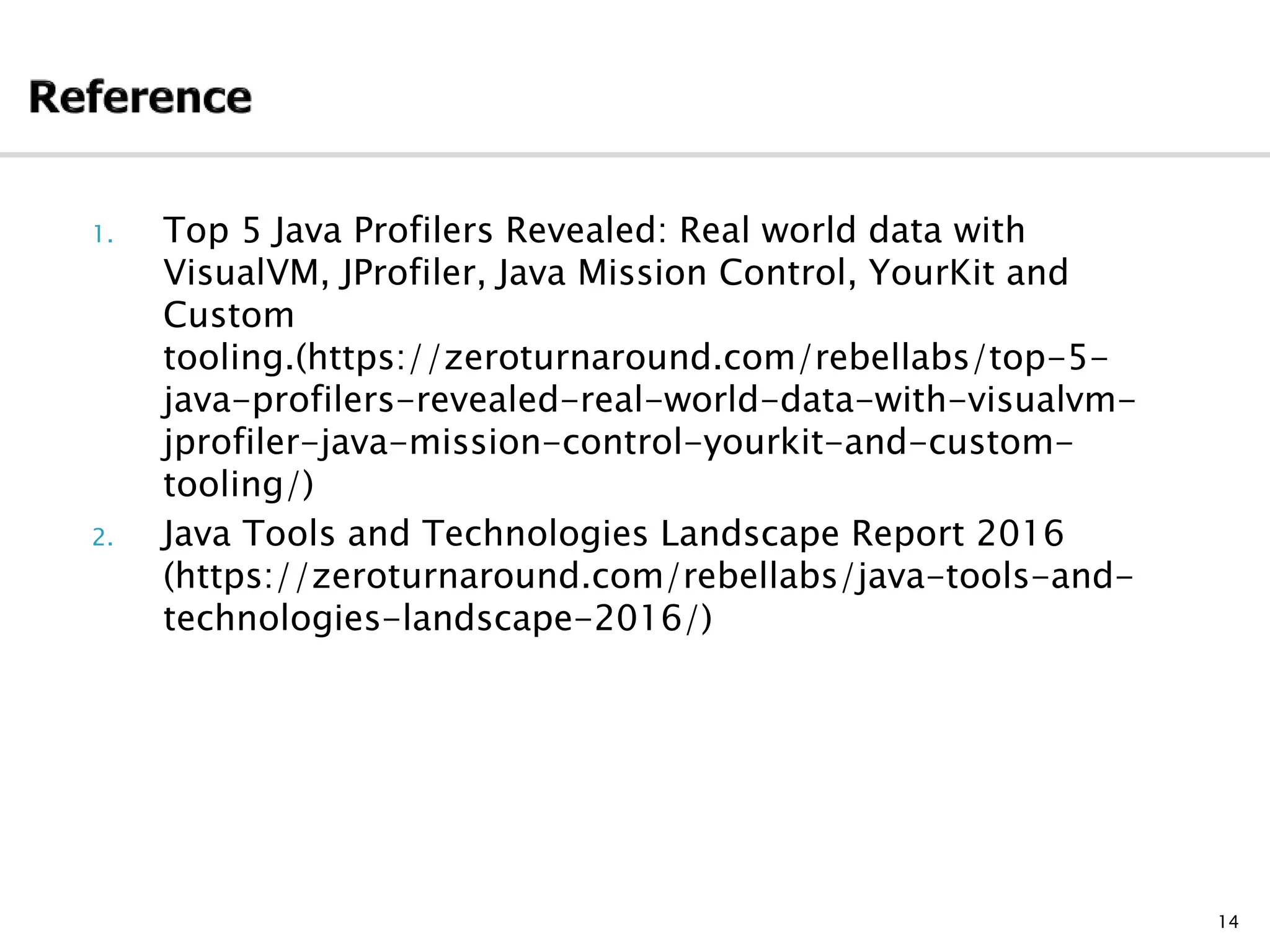 1. Top 5 Java Profilers Revealed: Real world data with
VisualVM, JProfiler, Java Mission Control, YourKit and
Custom
tooling.(https://zeroturnaround.com/rebellabs/top-5-
java-profilers-revealed-real-world-data-with-visualvm-
jprofiler-java-mission-control-yourkit-and-custom-
tooling/)
2. Java Tools and Technologies Landscape Report 2016
(https://zeroturnaround.com/rebellabs/java-tools-and-
technologies-landscape-2016/)
14
 