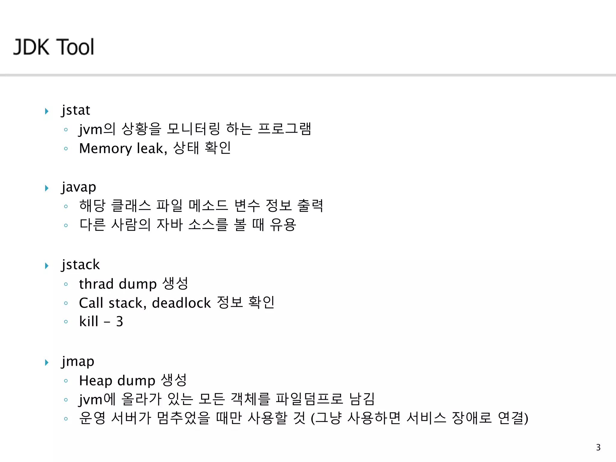  jstat
◦ jvm의 상황을 모니터링 하는 프로그램
◦ Memory leak, 상태 확인
 javap
◦ 해당 클래스 파일 메소드 변수 정보 출력
◦ 다른 사람의 자바 소스를 볼 때 유용
 jstack
◦ thrad dump 생성
◦ Call stack, deadlock 정보 확인
◦ kill - 3
 jmap
◦ Heap dump 생성
◦ jvm에 올라가 있는 모든 객체를 파일덤프로 남김
◦ 운영 서버가 멈추었을 때만 사용할 것 (그냥 사용하면 서비스 장애로 연결)
3
 
