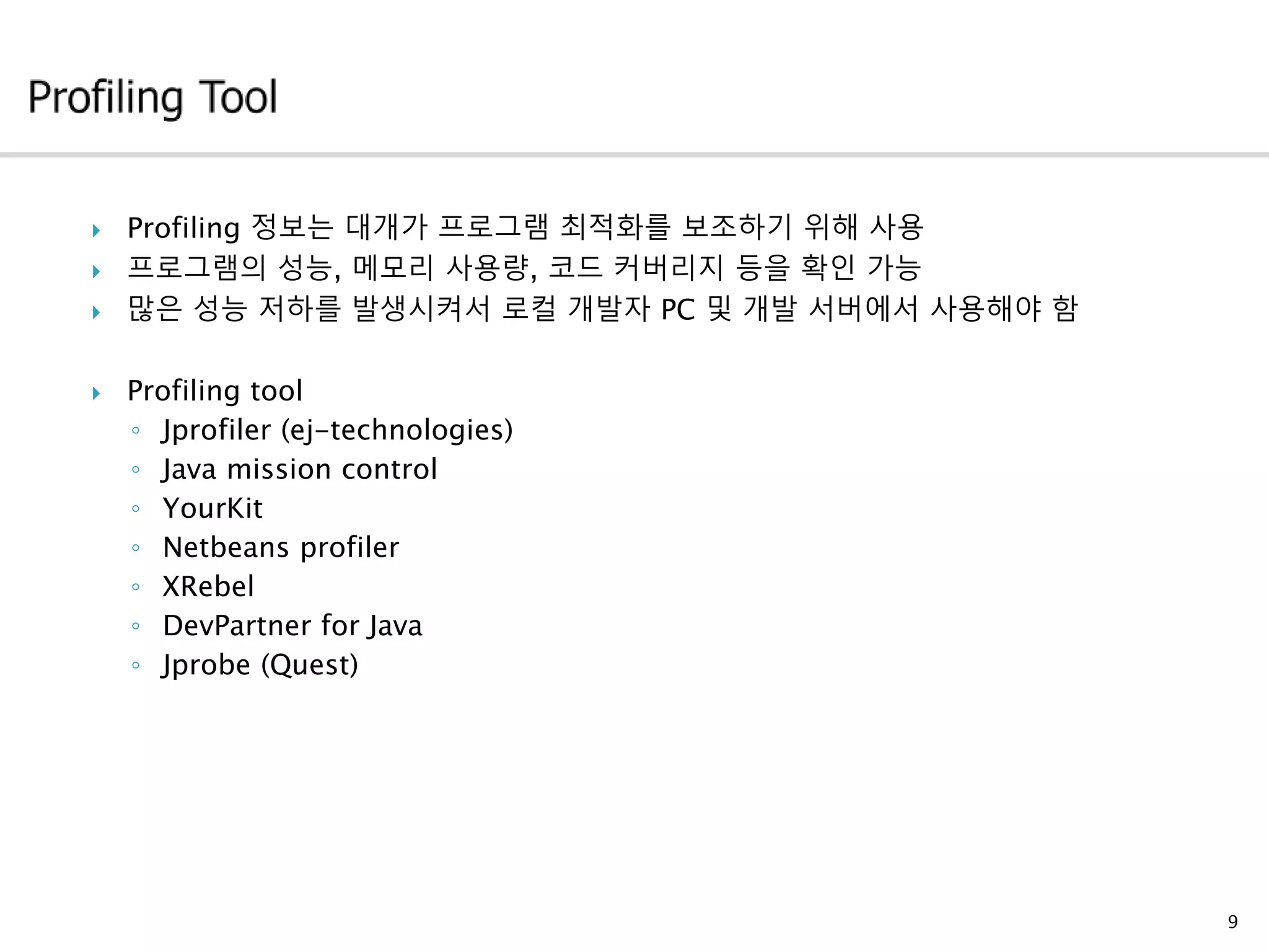 9
 Profiling 정보는 대개가 프로그램 최적화를 보조하기 위해 사용
 프로그램의 성능, 메모리 사용량, 코드 커버리지 등을 확인 가능
 많은 성능 저하를 발생시켜서 로컬 개발자 PC 및 개발 서버에서 사용해야 함
 Profiling tool
◦ Jprofiler (ej-technologies)
◦ Java mission control
◦ YourKit
◦ Netbeans profiler
◦ XRebel
◦ DevPartner for Java
◦ Jprobe (Quest)
 