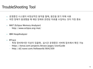 13
 운영중인 시스템이 비정상적인 동작을 할때, 원인을 찾기 위해 사용
 어떤 장애가 발생했을 때 해당 장애와 관련된 자료를 수집하는 것이 가장 중요
 MAT (Eclipse Memory Analyzer)
◦ http://www.eclipse.org/mat/
 IBM HeapAnalyzer
 BTrace
◦ 특정 장비에서만 이상이 있을때 , 실시간 운영중인 서버에 접속해서 확인 가능
◦ https://kenai.com/projects/btrace/pages/UserGuide
◦ http://d2.naver.com/helloworld/9042309
 