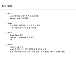  jstat
◦ jvm의 상황을 모니터링 하는 프로그램
◦ Memory leak, 상태 확인
 javap
◦ 해당 클래스 파일 메소드 변수 정보 출력
◦ 다른 사람의 자바 소스를 볼 때 유용
 jstack
◦ thrad dump 생성
◦ Call stack, deadlock 정보 확인
◦ kill - 3
 jmap
◦ Heap dump 생성
◦ jvm에 올라가 있는 모든 객체를 파일덤프로 남김
◦ 운영 서버가 멈추었을 때만 사용할 것 (그냥 사용하면 서비스 장애로 연결)
3
 