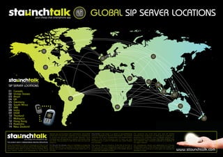 GLOBAL SIP SERVER LOCATIONS




 SIP SERVER LOCATIONS
 01     Canada
 02     Unites States
 03     Brazil
 04     UK
 05     Germany
 06     South Africa
 07     UAE
 08     India
 09     USSR
 10     Thailand
 11     Malaysia
 12     Hong Kong
 13     Australia
 14     New Zealand

                                                     network and you'll recieve cash commissions. Staunchtalk           Staunchtalk is the latest in a series of groundbreaking      Our products are more than just one off market
                                                     utilises WiFi and 3G data capability on your smartphone            products released by Staunch International. The product      entrants.Every single part of what we do is geared to
                                                     to access the Staunch online private network. Once                 combines all of your communication and entertainment         providing our customers with a lifestyle solution, an
                                                     connected you will experience a superior call quality unlike       needs in one place allowing you to open up your              evolving product that changes their lives whether they
                                                     any other. Say goodbye to high phone bills and bad call            Smartphone to a world of interaction you never thought       are a personal user, corporate customer or a member of
THE WORLD'S MOST COMPREHENSIVE FREETALK APPLICATION. reception.                                                         was possible.                                                our agent network.
Enjoy the freedom to talk and message as long as you         The Staunch Sip Servers allow it’s members to access the   The product, like our company, is the first of its kind in   Our progressive nature and dedication to in-house
like through your Smartphone without the hidden flagfalls,   Global Network from anywhere in the World their Smart      both our dynamic and progressive approach as well as         development gives us the ability to lead the market with
excessive peak rates or global roaming charges. Bring
your friends, family and colleagues to the Staunch
                                                             Phones can access the Internet through either Wi-Fi or
                                                             3G data.
                                                                                                                        our dedication to being number one in the market. Staunch
                                                                                                                        is about the 'fulfilment of vision'.
                                                                                                                                                                                     confdence and continue to build upon our success for
                                                                                                                                                                                     decades to come.                                           www.staunchtalk.com
 