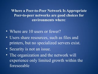 Where a Peer-to-Peer Network Is Appropriate
Peer-to-peer networks are good choices for
environments where:
• Where are 10 users or fewer?
• Users share resources, such as files and
printers, but no specialized servers exist.
• Security is not an issue.
• The organization and the network will
experience only limited growth within the
foreseeable
 